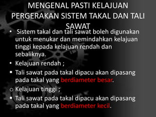 MENGENAL PASTI KELAJUAN
PERGERAKAN SISTEM TAKAL DAN TALI
SAWAT
• Sistem takal dan tali sawat boleh digunakan
untuk menukar dan memindahkan kelajuan
tinggi kepada kelajuan rendah dan
sebaliknya.
• Kelajuan rendah ;
 Tali sawat pada takal dipacu akan dipasang
pada takal yang berdiameter besar.
o Kelajuan tinggi ;
 Tali sawat pada takal dipacu akan dipasang
pada takal yang berdiameter kecil.
 