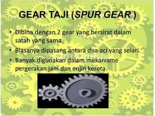 GEAR TAJI (SPUR GEAR )
• Dibina dengan 2 gear yang bersirat dalam
satah yang sama
• Biasanya dipasang antara dua aci yang selari.
• Banyak digunakan dalam mekanisme
pergerakan jam dan enjin kereta.
 