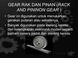 GEAR RAK DAN PINAN (RACK
AND PININON GEAR )
• Gear ini digunakan untuk menukarkan
gerakan putaran atau sebaliknya.
• Banyak digunakan pada stereng kereta
dan kelengkapan elektronik moden seperti
pemain cakera padat dan stereng kereta.
 