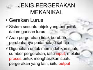 JENIS PERGERAKAN
MEKANIKAL
• Gerakan Lurus
Sistem sesuatu objek yang bergerak
dalam garisan lurus
Arah pergerakan tidak berubah,
perubahanya pada halaju sahaja
Digunakan untuk memindahkan suatu
sumber pergerakan, iaitu input, melalui
proses untuk menghasilkan suatu
pergerakan yang lain, iaitu output
 