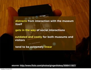 distracts from interaction with the museum
                        itself

                        gets in the way of social interactions

                        outdated and costly for both museums and
                        visitors

                        tend to be extremely linear




                    source: http://www.ﬂickr.com/photos/gingerblokey/3088411957/
Tuesday, 22 June 2010
 