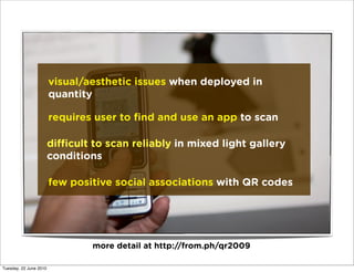 visual/aesthetic issues when deployed in
                        quantity

                        requires user to ﬁnd and use an app to scan

                        di cult to scan reliably in mixed light gallery
                        conditions

                        few positive social associations with QR codes




                                more detail at http://from.ph/qr2009

Tuesday, 22 June 2010
 