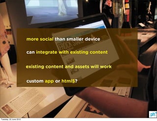 more social than smaller device

                        can integrate with existing content


                        existing content and assets will work


                        custom app or html5?




Tuesday, 22 June 2010
 