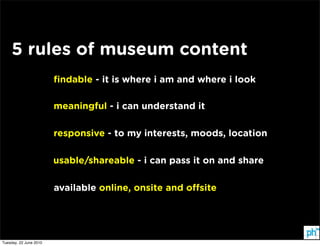 5 rules of museum content
                        ﬁndable - it is where i am and where i look

                        meaningful - i can understand it

                        responsive - to my interests, moods, location

                        usable/shareable - i can pass it on and share

                        available online, onsite and o site




Tuesday, 22 June 2010
 