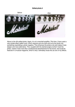 Edited photo 4
Above is the 4th edited photo. Again, it is of a marshall ampliﬁer. This time, I have used a
very simple effect called invert, which requires just one click and turns the photo into
something resembling a photo negative. This enhances the photo a lot and makes it look
deeper and more alternative. This, coupled with the slanted angle at which I took the
photo, makes it look more like a professional advertisement for the brand, and could be
featured in a musical magazine, which is why I ultimately chose this as one of my effects.
Before After
 