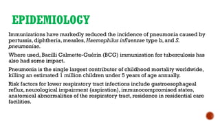 EPIDEMIOLOGY
Immunizations have markedly reduced the incidence of pneumonia caused by
pertussis, diphtheria, measles, Haemophilus influenzae type b, and S.
pneumoniae.
Where used, Bacilli Calmette-Guérin (BCG) immunization for tuberculosis has
also had some impact.
Pneumonia is the single largest contributor of childhood mortality worldwide,
killing an estimated 1 million children under 5 years of age annually.
Risk factors for lower respiratory tract infections include gastroesophageal
reflux, neurological impairment (aspiration), immunocompromised states,
anatomical abnormalities of the respiratory tract, residence in residential care
facilities.
 
