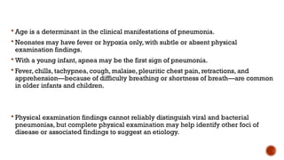  Age is a determinant in the clinical manifestations of pneumonia.
 Neonates may have fever or hypoxia only, with subtle or absent physical
examination findings.
 With a young infant, apnea may be the first sign of pneumonia.
 Fever, chills, tachypnea, cough, malaise, pleuritic chest pain, retractions, and
apprehension—because of difficulty breathing or shortness of breath—are common
in older infants and children.
 Physical examination findings cannot reliably distinguish viral and bacterial
pneumonias, but complete physical examination may help identify other foci of
disease or associated findings to suggest an etiology.
 