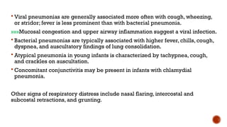 Viral pneumonias are generally associated more often with cough, wheezing,
or stridor; fever is less prominent than with bacterial pneumonia.
»»»Mucosal congestion and upper airway inflammation suggest a viral infection.
 Bacterial pneumonias are typically associated with higher fever, chills, cough,
dyspnea, and auscultatory findings of lung consolidation.
 Atypical pneumonia in young infants is characterized by tachypnea, cough,
and crackles on auscultation.
 Concomitant conjunctivitis may be present in infants with chlamydial
pneumonia.
Other signs of respiratory distress include nasal flaring, intercostal and
subcostal retractions, and grunting.
 