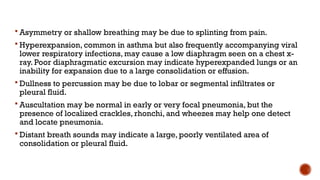  Asymmetry or shallow breathing may be due to splinting from pain.
 Hyperexpansion, common in asthma but also frequently accompanying viral
lower respiratory infections, may cause a low diaphragm seen on a chest x-
ray. Poor diaphragmatic excursion may indicate hyperexpanded lungs or an
inability for expansion due to a large consolidation or effusion.
 Dullness to percussion may be due to lobar or segmental infiltrates or
pleural fluid.
 Auscultation may be normal in early or very focal pneumonia, but the
presence of localized crackles, rhonchi, and wheezes may help one detect
and locate pneumonia.
 Distant breath sounds may indicate a large, poorly ventilated area of
consolidation or pleural fluid.
 