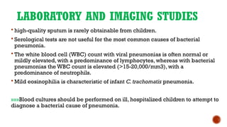 LABORATORY AND IMAGING STUDIES
 high-quality sputum is rarely obtainable from children.
 Serological tests are not useful for the most common causes of bacterial
pneumonia.
 The white blood cell (WBC) count with viral pneumonias is often normal or
mildly elevated, with a predominance of lymphocytes, whereas with bacterial
pneumonias the WBC count is elevated (>15-20,000/mm3), with a
predominance of neutrophils.
 Mild eosinophilia is characteristic of infant C. trachomatis pneumonia.
»»»Blood cultures should be performed on ill, hospitalized children to attempt to
diagnose a bacterial cause of pneumonia.
 