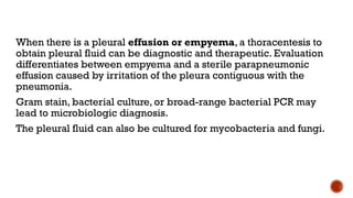 When there is a pleural effusion or empyema, a thoracentesis to
obtain pleural fluid can be diagnostic and therapeutic. Evaluation
differentiates between empyema and a sterile parapneumonic
effusion caused by irritation of the pleura contiguous with the
pneumonia.
Gram stain, bacterial culture, or broad-range bacterial PCR may
lead to microbiologic diagnosis.
The pleural fluid can also be cultured for mycobacteria and fungi.
 
