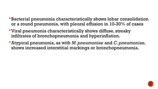 Bacterial pneumonia characteristically shows lobar consolidation
or a round pneumonia, with pleural effusion in 10-30% of cases
Viral pneumonia characteristically shows diffuse, streaky
infiltrates of bronchopneumonia and hyperinflation.
Atypical pneumonia, as with M. pneumoniae and C.pneumoniae,
shows increased interstitial markings or bronchopneumonia.
 