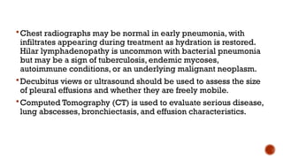Chest radiographs may be normal in early pneumonia, with
infiltrates appearing during treatment as hydration is restored.
Hilar lymphadenopathy is uncommon with bacterial pneumonia
but may be a sign of tuberculosis, endemic mycoses,
autoimmune conditions, or an underlying malignant neoplasm.
Decubitus views or ultrasound should be used to assess the size
of pleural effusions and whether they are freely mobile.
Computed Tomography (CT) is used to evaluate serious disease,
lung abscesses, bronchiectasis, and effusion characteristics.
 