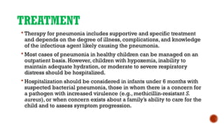 TREATMENT
 Therapy for pneumonia includes supportive and specific treatment
and depends on the degree of illness, complications, and knowledge
of the infectious agent likely causing the pneumonia.
 Most cases of pneumonia in healthy children can be managed on an
outpatient basis. However, children with hypoxemia, inability to
maintain adequate hydration, or moderate to severe respiratory
distress should be hospitalized.
 Hospitalization should be considered in infants under 6 months with
suspected bacterial pneumonia, those in whom there is a concern for
a pathogen with increased virulence (e.g., methicillin-resistant S.
aureus), or when concern exists about a family’s ability to care for the
child and to assess symptom progression.
 