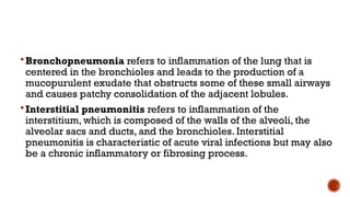 Bronchopneumonia refers to inflammation of the lung that is
centered in the bronchioles and leads to the production of a
mucopurulent exudate that obstructs some of these small airways
and causes patchy consolidation of the adjacent lobules.
Interstitial pneumonitis refers to inflammation of the
interstitium, which is composed of the walls of the alveoli, the
alveolar sacs and ducts, and the bronchioles. Interstitial
pneumonitis is characteristic of acute viral infections but may also
be a chronic inflammatory or fibrosing process.
 