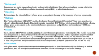 Background
Pneumonia is a major cause of morbidity and mortality of children. Zinc is known to play a central role in the
immune system.The deficiency of zinc increased susceptibility to infectious diseases.
 Objective
To investigate the clinical efficacy of zinc given as an adjunct therapy to the treatment of severe pneumonia.
 Methods
The PubMed, Embase, MEDLINETM
and the Cochrane Central Register of Controlled Trials were searched to
identify all randomized, double-blind and placebo-controlled (DBPC) trials which evaluated the clinical efficacy
of zinc given as an adjunct in the treatment of severe pneumonia and published between January 1966 and
October 2015.
 Results
Six randomized DBPC trials including 2216 patients with severe pneumonia were eligible.The results suggested
that zinc given as an adjunct therapy to the treatment of severe pneumonia had no significant improvement of
treatment failure (RR = 0.97, P = .71) and change of antibiotic therapy (RR = 1.09, P = .52).We also found a
favorable trend for clinical deterioration of severe pneumonia but with no statistical significance (RR = 0.88, P
= .55). Zinc produced a significant reduction in mortality caused by severe pneumonia (RR = 0.43, P = .01).
 Conclusions
Zinc given as an adjunct to the treatment of severe pneumonia is effective in reducing the mortality of severe
pneumonia, and has no significant effects on treatment failure and change of antibiotic therapy.
 