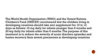 The World Health Organization (WHO) and the United Nations
Children’s Fund (UNICEF) recommend that the children living in
developing countries should take zinc supplement for 10 to 12
days as follows: 10 mg daily for infants younger than 6 months and
20 mg daily for infants older than 6 months.The purpose of this
treatment is to reduce the severity of acute diarrhea episodes and
hasten recovery from severe pneumonia in developing countries
 