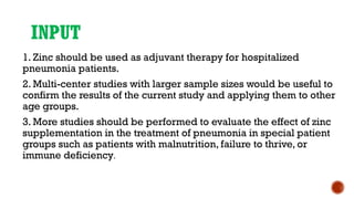 INPUT
1. Zinc should be used as adjuvant therapy for hospitalized
pneumonia patients.
2. Multi-center studies with larger sample sizes would be useful to
confirm the results of the current study and applying them to other
age groups.
3. More studies should be performed to evaluate the effect of zinc
supplementation in the treatment of pneumonia in special patient
groups such as patients with malnutrition, failure to thrive, or
immune deficiency.
 