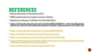 REFERENCES
 Nelson Essentials of Paediatrics 2019
 WHO pocket book for hospital care for children
 Respiratory disease in children by Prof Addo Yobo
 https://www.ncbi.nlm.nih.gov/pmc/articles/PMC3464689/#:~:text=A%20recent%
20clinical%20trial%20conducted,children%20with%20pneumonia%20%5B3%5D
.
 https://www.ncbi.nlm.nih.gov/pmc/articles/PMC5638472/
 https://methods.cochrane.org/equity/zinc-pneumonia
 https://www.hindawi.com/journals/scientifica/2014/694193/
 https://www.cureus.com/articles/18620-therapeutic-role-of-zinc-supplementation-
in-children-hospitalized-with-pneumonia
 https://brieflands.com/articles/apid-105318.html
 
