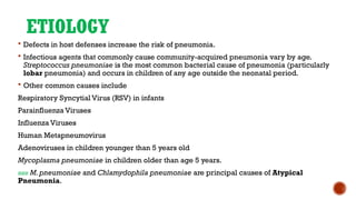 ETIOLOGY
 Defects in host defenses increase the risk of pneumonia.
 Infectious agents that commonly cause community-acquired pneumonia vary by age.
Streptococcus pneumoniae is the most common bacterial cause of pneumonia (particularly
lobar pneumonia) and occurs in children of any age outside the neonatal period.
 Other common causes include
Respiratory Syncytial Virus (RSV) in infants
Parainfluenza Viruses
Influenza Viruses
Human Metapneumovirus
Adenoviruses in children younger than 5 years old
Mycoplasma pneumoniae in children older than age 5 years.
»»» M.pneumoniae and Chlamydophila pneumoniae are principal causes of Atypical
Pneumonia.
 