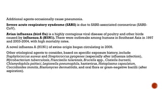 Additional agents occasionally cause pneumonia.
Severe acute respiratory syndrome (SARS) is due to SARS-associated coronavirus (SARS-
CoV).
Avian influenza (bird flu) is a highly contagious viral disease of poultry and other birds
caused by influenza A (H5N1). There were outbreaks among humans in Southeast Asia in 1997
and 2003-2004, with high mortality rates.
A novel influenza A (H1N1) of swine origin began circulating in 2009.
Other etiological agents to consider, based on specific exposure history, include
Staphylococcus aureus and Streptococcus pyogenes (especially after influenza infection),
Mycobacterium tuberculosis,Francisella tularensis,Brucella spp.,Coxiella burnetii,
Chlamydophila psittaci,Legionella pneumophila, hantavirus, Histoplasma capsulatum,
Coccidioides immitis,Blastomyces dermatitidis, and oral flora or gram-negative bacilli (after
aspiration).
 