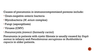 Causes of pneumonia in immunocompromised persons include:
• Gram-negative enteric bacteria
• Mycobacteria (M. avium complex)
• Fungi (aspergillosis)
• Viruses (CMV)
• Pneumocystis jirovecii (formerly carinii)
Pneumonia in patients with cystic fibrosis is usually caused by Staph
aureus in infancy and Pseudomonas aeruginosa or Burkholderia
cepacia in older patients.
 