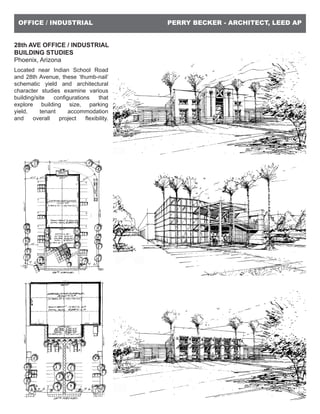 PERRY BECKER - ARCHITECT, LEED APOFFICE / INDUSTRIAL
28th AVE OFFICE / INDUSTRIAL
BUILDING STUDIES
Phoenix, Arizona
Located near Indian School Road
and 28th Avenue, these ‘thumb-nail’
schematic yield and architectural
character studies examine various
building/site configurations that
explore building size, parking
yield, tenant accommodation
and overall project flexibility.
 