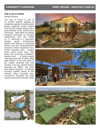 PERRY BECKER - ARCHITECT, LEED APCOMMUNITY CLUBHOUSE
THE CLUB at HAVEN
Tempe, Arizona
The Club at Haven is part of
an exciting amenity package to
completely upgrade an existing older
garden apartment project located
near the ASU college campus into a
youth-oriented luxury condominium
community. Sited within an existing
courtyard surrounded by two-story
condominium units, this 10,000
s.f. +/- clubhouse is a three-story
elevator served contemporary
building that features a community
kitchen, juice bar, aerobics/exercise
classroom, fitness equipment room,
private massage room, lounge,
locker rooms, game room, view
decks and community conference/
meeting room. A kidney shaped
main party pool with an infinity edge
water feature is the focal point of
the outdoor amenities that also
includes a hot tub, covered terrace,
beverage bar, BBQ’s, and lower
level activity courtyard. A separate
one-story building serves as the
welcome lobby, concierge area,
convenience store/café and large
covered community front porch area.
 