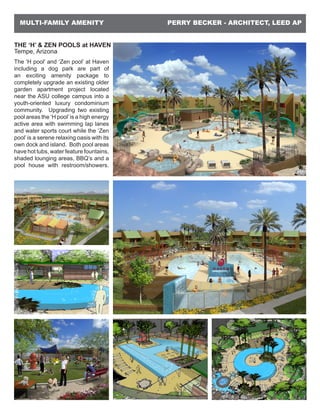 PERRY BECKER - ARCHITECT, LEED APMULTI-FAMILY AMENITY
THE ‘H’ & ZEN POOLS at HAVEN
Tempe, Arizona
The ‘H pool’ and ‘Zen pool’ at Haven
including a dog park are part of
an exciting amenity package to
completely upgrade an existing older
garden apartment project located
near the ASU college campus into a
youth-oriented luxury condominium
community. Upgrading two existing
pool areas the ‘H pool’is a high energy
active area with swimming lap lanes
and water sports court while the ‘Zen
pool’ is a serene relaxing oasis with its
own dock and island. Both pool areas
have hot tubs, water feature fountains,
shaded lounging areas, BBQ’s and a
pool house with restroom/showers.
 