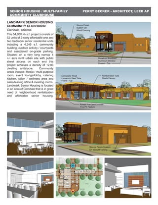 PERRY BECKER - ARCHITECT, LEED APSENIOR HOUSING / MULTI-FAMILY
COMMUNITY CLUBHOUSE
LANDMARK SENIOR HOUSING
COMMUNITY CLUBHOUSE
Glendale, Arizona
This 54,000 +/- s.f. project consists of
52 units of 2-story affordable one and
two bedroom senior residential units
including a 4,245 s.f. community
building, outdoor activity / courtyards
and associated on-grade parking.
Situated on a very long narrow 4
+/- acre in-fill urban site with public
street access on each end this
project achieves a density of 12.83
dwelling units/acre. Community
areas include: Media / multi-purpose
room, event lounge/lobby, catering
kitchen, salon / wellness area and
sales/leasing office & meeting rooms.
Landmark Senior Housing is located
in an area of Glendale that is in great
need of neighborhood revitalization
and affordable senior housing.
 