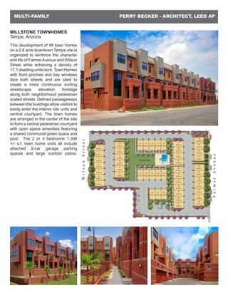 PERRY BECKER - ARCHITECT, LEED APMULTI-FAMILY
MILLSTONE TOWNHOMES
Tempe, Arizona
This development of 48 town homes
on a 2.8 acre downtown Tempe site is
organized to reinforce the character
and life of Farmer Avenue and Wilson
Street while achieving a density of
17.1 dwelling units/acre. Town Homes
with front porches and bay windows
face both streets and are sited to
create a more continuous inviting
streetscape elevation frontage
along both neighborhood pedestrian
scaled streets. Defined passageways
between the buildings allow visitors to
easily enter the interior site units and
central courtyard. The town homes
are arranged in the center of the site
to form a central pedestrian courtyard
with open space amenities featuring
a shared communal green space and
pool. The 2 or 3 bedrooms 1,300
+/- s.f. town home units all include
attached 2-car garage parking
spaces and large outdoor patios.
 