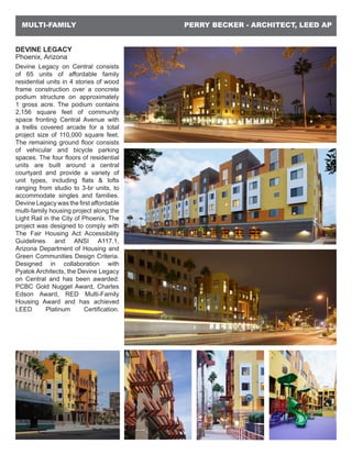 PERRY BECKER - ARCHITECT, LEED APMULTI-FAMILY
DEVINE LEGACY
Phoenix, Arizona
Devine Legacy on Central consists
of 65 units of affordable family
residential units in 4 stories of wood
frame construction over a concrete
podium structure on approximately
1 gross acre. The podium contains
2,156 square feet of community
space fronting Central Avenue with
a trellis covered arcade for a total
project size of 110,000 square feet.
The remaining ground floor consists
of vehicular and bicycle parking
spaces. The four floors of residential
units are built around a central
courtyard and provide a variety of
unit types, including flats & lofts
ranging from studio to 3-br units, to
accommodate singles and families.
Devine Legacy was the first affordable
multi-family housing project along the
Light Rail in the City of Phoenix. The
project was designed to comply with
The Fair Housing Act Accessibility
Guidelines and ANSI A117.1,
Arizona Department of Housing and
Green Communities Design Criteria.
Designed in collaboration with
Pyatok Architects, the Devine Legacy
on Central and has been awarded:
PCBC Gold Nugget Award, Charles
Edson Award, RED Multi-Family
Housing Award and has achieved
LEED Platinum Certification.
 