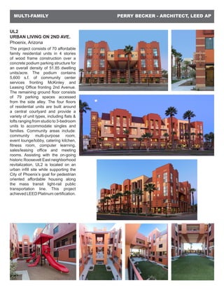 PERRY BECKER - ARCHITECT, LEED APMULTI-FAMILY
UL2
URBAN LIVING ON 2ND AVE.
Phoenix, Arizona
The project consists of 70 affordable
family residential units in 4 stories
of wood frame construction over a
concrete podium parking structure for
an overall density of 51.85 dwelling
units/acre. The podium contains
5,600 s.f. of community center
services fronting McKinley and
Leasing Office fronting 2nd Avenue.
The remaining ground floor consists
of 79 parking spaces accessed
from the side alley. The four floors
of residential units are built around
a central courtyard and provide a
variety of unit types, including flats &
lofts ranging from studio to 3-bedroom
units to accommodate singles and
families. Community areas include:
community multi-purpose room,
event lounge/lobby, catering kitchen,
fitness room, computer learning,
sales/leasing office and meeting
rooms. Assisting with the on-going
historic Roosevelt East neighborhood
revitalization, UL2 is located on an
urban infill site while supporting the
City of Phoenix’s goal for pedestrian
oriented affordable housing along
the mass transit light-rail public
transportation line. This project
achieved LEED Platinum certification.
 