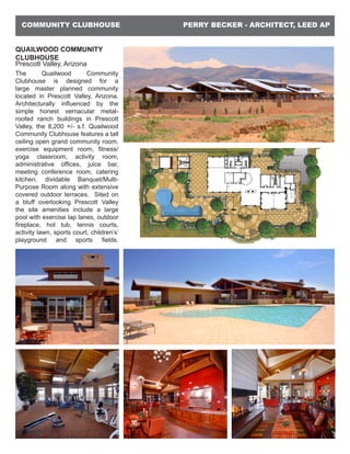 PERRY BECKER - ARCHITECT, LEED APCOMMUNITY CLUBHOUSE
QUAILWOOD COMMUNITY
CLUBHOUSE
Prescott Valley, Arizona
The Quailwood Community
Clubhouse is designed for a
large master planned community
located in Prescott Valley, Arizona.
Architecturally influenced by the
simple honest vernacular metal-
roofed ranch buildings in Prescott
Valley, the 8,200 +/- s.f. Quailwood
Community Clubhouse features a tall
ceiling open grand community room,
exercise equipment room, fitness/
yoga classroom, activity room,
administrative offices, juice bar,
meeting conference room, catering
kitchen, dividable Banquet/Multi-
Purpose Room along with extensive
covered outdoor terraces. Sited on
a bluff overlooking Prescott Valley
the site amenities include a large
pool with exercise lap lanes, outdoor
fireplace, hot tub, tennis courts,
activity lawn, sports court, children’s’
playground and sports fields.
 