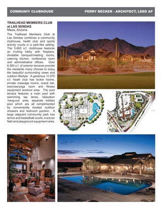 PERRY BECKER - ARCHITECT, LEED APCOMMUNIY CLUBHOUSE
TRAILHEAD MEMBERS CLUB
at LAS SENDAS
Mesa, Arizona
The Trailhead Members Club at
Las Sendas combines a community
clubhouse, heath club and sports
activity courts in a park-like setting.
The 5,665 s.f. clubhouse features
an inviting lobby with fireplace,
dividable banquet/meeting rooms,
catering kitchen, conference room
and administrative offices. Over
6,500 s.f. of exterior terraces provide
the residents many choices to enjoy
the beautiful surrounding views and
outdoor lifestyle. A generous 11,070
s.f. heath club has locker rooms,
private massage rooms, snack bar,
exercise/yoga room and fitness
equipment workout area. The pool
terrace features a main pool with
swimming lap lanes, relaxation
‘hang-out’ area, separate kiddies
pool which are all complimented
by conveniently located outdoor
showers and restroom pavilion. A
large adjacent community park has
tennis and basketball courts, a soccer
field and playground equipment area.
 