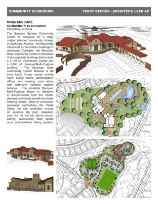 PERRY BECKER - ARCHITECT, LEED APCOMMUNITY CLUBHOUSE
MOUNTAIN GATE
COMMUNITY CLUBHOUSE
Clarkdale, Arizona
The Saguaro Springs Community
Center is designed for a large
master planned community located
in Clarkdale, Arizona. Architecturally
influenced by the historic buildings in
downtown Clarkdale, the Mountain
Gate Community Center is comprised
of two separate buildings that include
a 4,100 s.f. Community Center and
a 2,600 s.f. Banquet/Multi-Purpose
building. The Mountain Gate
Community Center features a tall
entry lobby, fitness center, activity
room, locker rooms, administrative
offices and meeting room along
with extensive covered outdoor
terraces. The dividable Banquet/
Multi-Purpose Room is designed
to accommodate both the master
planned community as well as outside
catering rentals. Sited on a dramatic
peninsula overlooking the Verde
Valley the site amenities include
an exercise lap pool, relaxation
pool, fire pit, hot tub, tennis courts,
activity lawn/soccer field, sports
court and trailhead hiking pavilion.
 