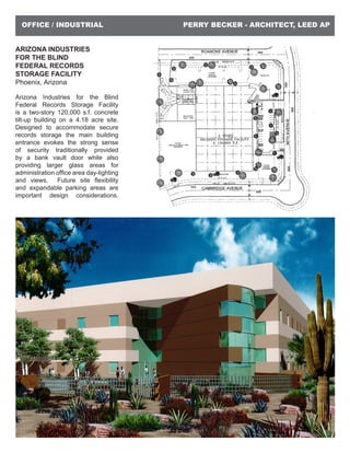 PERRY BECKER - ARCHITECT, LEED APOFFICE / INDUSTRIAL
ARIZONA INDUSTRIES
FOR THE BLIND
FEDERAL RECORDS
STORAGE FACILITY
Phoenix, Arizona
Arizona Industries for the Blind
Federal Records Storage Facility
is a two-story 120,000 s.f. concrete
tilt-up building on a 4.18 acre site.
Designed to accommodate secure
records storage the main building
entrance evokes the strong sense
of security traditionally provided
by a bank vault door while also
providing larger glass areas for
administration office area day-lighting
and views. Future site flexibility
and expandable parking areas are
important design considerations.
 