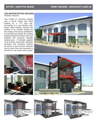 PERRY BECKER - ARCHITECT, LEED APOFFICE / ADAPTIVE REUSE
THE BARTON OFFICE BUILDING
Phoenix, Arizona
This 18,000 s.f. two-story building
was a former single user office
building on a 1.12 acre site.
Conversion to a new flexible multi-
tenant office building required the
addition of an elevator inspired by
the existing mid-century architecture
and located just outside the existing
building footprint for tenant suite size
flexibility and maximum leasable
building area. A complete upgrade
of all existing mechanical, electrical,
plumbing and structural systems
as well as a new common restroom
core on each floor was necessary to
provide for new tenant lease space.
 