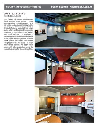 PERRY BECKER - ARCHITECT, LEED APTENANT IMPROVEMENT / OFFICE
ARCHITECT’S OFFICE
Scottsdale, Arizona
A 5,000+/- s.f. tenant improvement
suite build-out for an architect’s office
located in Old Town Scottsdale. Built
on a very limited construction budget,
the suite features open ceilings, bright
paint colors and exposed mechanical
systems for a contemporary feeling
and cost savings. In addition to
several private offices and conference
room, open office systems furniture
work spaces are zoned into smaller
‘neighborhoods’ for ease of work
flow varied identity. An open break
room with a beverage bar forms the
social hub area for the entire office.
 