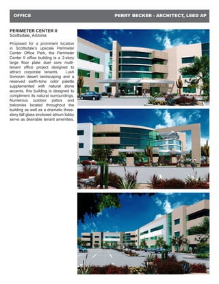 PERRY BECKER - ARCHITECT, LEED APOFFICE
PERIMETER CENTER II
Scottsdale, Arizona
Proposed for a prominent location
in Scottsdale’s upscale Perimeter
Center Office Park, the Perimeter
Center II office building is a 3-story
large floor plate duel core multi-
tenant office project designed to
attract corporate tenants. Lush
Sonoran desert landscaping and a
reserved earth-tone color palette
supplemented with natural stone
accents, this building is designed to
compliment its natural surroundings.
Numerous outdoor patios and
balconies located throughout the
building as well as a dramatic three-
story tall glass enclosed atrium lobby
serve as desirable tenant amenities.
 