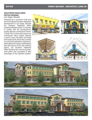 PERRY BECKER - ARCHITECT, LEED APOFFICE
SOUTHERN HIGHLANDS
OFFICE BUIDING
Las Vegas, Nevada
Proposed for a prominent 5.86 acre
site in the affluent Southern Highlands
Development in Las Vegas, Nevada
the Southern Highlands Office
building is Mediterranean in character
to comply with the development’s
master-planned architectural theme.
This 66,150 s.f. three-story mixed-use
multi-tenant office project features
a grand 2-story tall lobby and street
level restaurants which also provides
an enhanced pedestrian experience.
Sited adjacent to large a water feature
that also serves as the site retention
basins, the Southern Highlands
Office Building has numerous grade-
level patios and courtyards to take
advantage of this beautiful location.
 