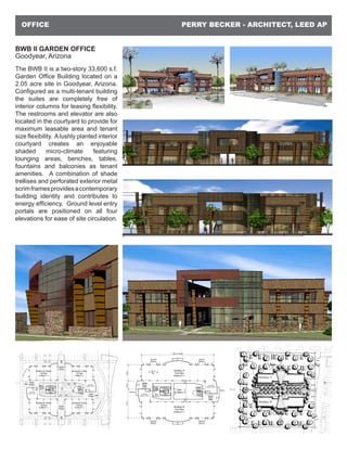 PERRY BECKER - ARCHITECT, LEED APOFFICE
BWB II GARDEN OFFICE
Goodyear, Arizona
The BWB II is a two-story 33,600 s.f.
Garden Office Building located on a
2.05 acre site in Goodyear, Arizona.
Configured as a multi-tenant building
the suites are completely free of
interior columns for leasing flexibility.
The restrooms and elevator are also
located in the courtyard to provide for
maximum leasable area and tenant
size flexibility. Alushly planted interior
courtyard creates an enjoyable
shaded micro-climate featuring
lounging areas, benches, tables,
fountains and balconies as tenant
amenities. A combination of shade
trellises and perforated exterior metal
scrimframesprovidesacontemporary
building identity and contributes to
energy efficiency. Ground level entry
portals are positioned on all four
elevations for ease of site circulation.
 
