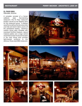 PERRY BECKER - ARCHITECT, LEED APRESTAURANT
EL PASO BBQ
Glendale, Arizona
A complete remodel of a former
cafeteria style free-standing
restaurant, this El Paso restaurant
location served as the flagship store
for this restaurant group. A stylized
wood flume defines the bar area while
cow-hide and denim fabric covers all
the upholstered seating. Generous
outdoor dining patio complete with
oversized Rumford fireplace, natural
material palette and a large central
wood-fired smoker focal-point located
in the main dining area provides
light-hearted ambience to this
delicious Texas style BBQ restaurant.
 