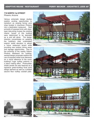 PERRY BECKER - ARCHITECT, LEED APADAPTIVE REUSE / RESTAURANT
710 NORTH 1st STREET
Phoenix, Arizona
Various schematic design studies
explore exciting opportunities to
transform an existing former print
shop located in downtown Phoenix
into a destination restaurant. Built
primarily of exposed brick with clear-
span bow-string trusses the existing
interior ‘bones’ of this building
were determined to be desirable
as is and left alone. The design
direction concentrates on updating
the building’s drab understated
exterior street elevation to attract
a future restaurant tenant while
providing new outdoor dining areas
and signage opportunities. Due to
the proximity of the nearby historic
Phoenix Westward Ho building,
several design proposals explore the
use of exposed metal truss elements
as a visual reference to the iconic
building’s huge rooftop antenna in
a place making effort. Photovoltaic
shade panels are also featured as a
signature green-building focal point
design element as well as a shaded
second floor rooftop cocktail patio.
 