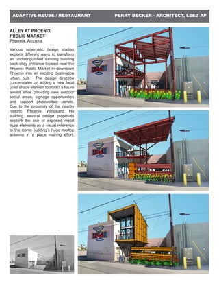 PERRY BECKER - ARCHITECT, LEED APADAPTIVE REUSE / RESTAURANT
ALLEY AT PHOENIX
PUBLIC MARKET
Phoenix, Arizona
Various schematic design studies
explore different ways to transform
an undistinguished existing building
back-alley entrance located near the
Phoenix Public Market in downtown
Phoenix into an exciting destination
urban pub. The design direction
concentrates on adding a new focal
point shade element to attract a future
tenant while providing new outdoor
social areas, signage opportunities
and support photovoltaic panels.
Due to the proximity of the nearby
historic Phoenix Westward Ho
building, several design proposals
explore the use of exposed metal
truss elements as a visual reference
to the iconic building’s huge rooftop
antenna in a place making effort.
 
