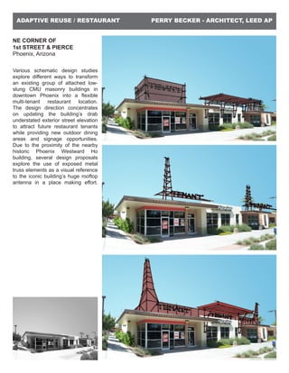 PERRY BECKER - ARCHITECT, LEED APADAPTIVE REUSE / RESTAURANT
NE CORNER OF
1st STREET & PIERCE
Phoenix, Arizona
Various schematic design studies
explore different ways to transform
an existing group of attached low-
slung CMU masonry buildings in
downtown Phoenix into a flexible
multi-tenant restaurant location.
The design direction concentrates
on updating the building’s drab
understated exterior street elevation
to attract future restaurant tenants
while providing new outdoor dining
areas and signage opportunities.
Due to the proximity of the nearby
historic Phoenix Westward Ho
building, several design proposals
explore the use of exposed metal
truss elements as a visual reference
to the iconic building’s huge rooftop
antenna in a place making effort.
 