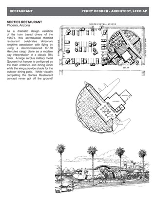 PERRY BECKER - ARCHITECT, LEED APRESTAURANT
SORTIES RESTAURANT
Phoenix, Arizona
As a dramatic design variation
of the train based diners of the
1950’s, this aeronautical themed
restaurant celebrates Arizona’s
longtime association with flying by
using a decommissioned C-130
Hercules cargo plane as a modern
day interpretation of a classic 50’s
diner. A large surplus military metal
Quonset hut hanger is configured as
the main entrance and dining room
while the wings provide shade for the
outdoor dining patio. While visually
compelling the Sorties Restaurant
concept never got off the ground!
 