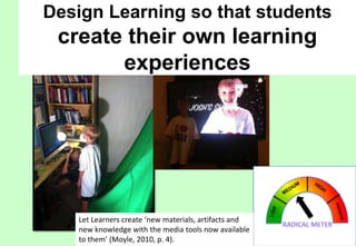 Design Learning so that students

create their own learning
experiences

Let Learners create ‘new materials, artifacts and
new knowledge with the media tools now available
to them’ (Moyle, 2010, p. 4).

 