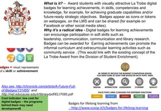 What is it? – Award students with visually attractive La Trobe digital
badges for learning achievements, in skills, competencies and
knowledge, for example, for achieving graduate capabilities and/or
future-ready strategic objectives. Badges appear as icons or tokens
on webpages, on the LMS and can be shared (for example on
Facebook or other social media sites).
Why it’s a radical idea - Digital badges for learning achievements
can encourage participation in soft skills such as
leadership, communication, communication and library research.
Badges can be awarded for Earning achievements can promote the
informal curriculum and extracurricular learning activities such as
community service . (This would link with the existing concept of the
La Trobe Award from the Division of Student Enrichment).

Also see: http://chronicle.com/article/A-Future-Fullof-Badges/131455/ and
http://net.educause.edu/ir/library/pdf/ELI7085.pdf
Cost Indicator: low cost for
digital badges – the programs
behind them may need
development$

Badges for lifelong learning from
- http://www.scoop.it/t/badges-for-lifelong-learning

 