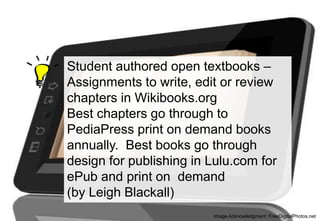 Student authored open textbooks –
Assignments to write, edit or review
chapters in Wikibooks.org
Best chapters go through to
PediaPress print on demand books
annually. Best books go through
design for publishing in Lulu.com for
ePub and print on demand
(by Leigh Blackall)
Image Acknowledgment: FreeDigitalPhotos.net

 